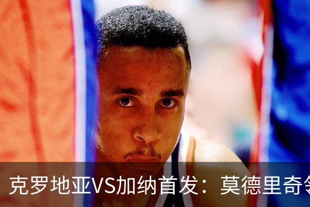 克罗地亚VS加纳首发：莫德里奇领军 佩里西奇科瓦契奇