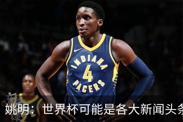 姚明：世界杯可能是各大新闻头条 但篮球在中国受欢迎程度可以比肩足球
