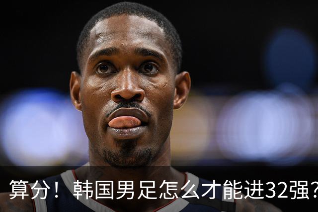 算分！韩国男足怎么才能进32强？得同时满足3个条件，韩媒很担忧