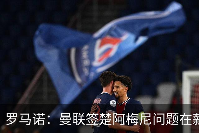 罗马诺：曼联签楚阿梅尼问题在薪资 红魔枪手都非常看好斯科特